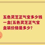 五色灵芝正气宝多少钱一盒(五色灵芝正气宝盒装价格是多少？