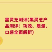 黑灵芝测评(黑灵芝产品测评：功效、质量、口感全面解析)