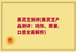 黑灵芝测评(黑灵芝产品测评：功效、质量、口感全面解析)