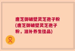 唐芝御破壁灵芝孢子粉(唐芝御破壁灵芝孢子粉，滋补养生佳品)