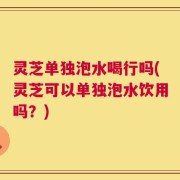 灵芝单独泡水喝行吗(灵芝可以单独泡水饮用吗？)