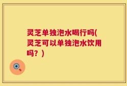 灵芝单独泡水喝行吗(灵芝可以单独泡水饮用吗？)