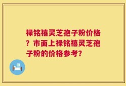 禄铭禧灵芝孢子粉价格？市面上禄铭禧灵芝孢子粉的价格参考？