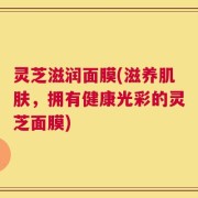 灵芝滋润面膜(滋养肌肤，拥有健康光彩的灵芝面膜)