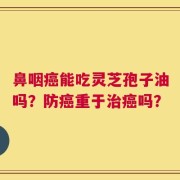 鼻咽癌能吃灵芝孢子油吗？防癌重于治癌吗？