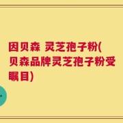 因贝森 灵芝孢子粉(贝森品牌灵芝孢子粉受瞩目)