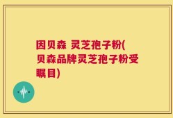 因贝森 灵芝孢子粉(贝森品牌灵芝孢子粉受瞩目)