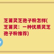 芝莆灵芝孢子粉怎样(芝莆灵：一种优质灵芝孢子粉推荐)