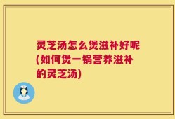 灵芝汤怎么煲滋补好呢(如何煲一锅营养滋补的灵芝汤)