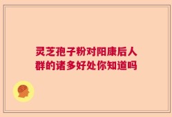 灵芝孢子粉对阳康后人群的诸多好处你知道吗