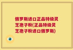 俄罗斯进口正品特级灵芝孢子粉(正品特级灵芝孢子粉进口俄罗斯)