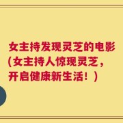 女主持发现灵芝的电影(女主持人惊现灵芝，开启健康新生活！)