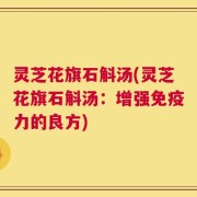 灵芝花旗石斛汤(灵芝花旗石斛汤：增强免疫力的良方)