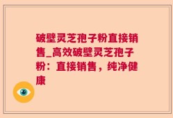 破壁灵芝孢子粉直接销售_高效破壁灵芝孢子粉：直接销售，纯净健康