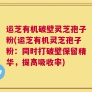 运芝有机破壁灵芝孢子粉(运芝有机灵芝孢子粉：同时打破壁保留精华，提高吸收率)