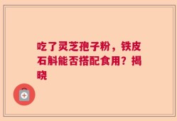 吃了灵芝孢子粉，铁皮石斛能否搭配食用？揭晓
