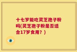 十七岁能吃灵芝孢子粉吗(灵芝孢子粉是否适合17岁食用？)