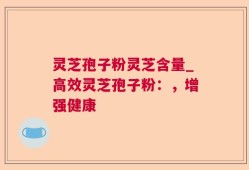 灵芝孢子粉灵芝含量_高效灵芝孢子粉：，增强健康