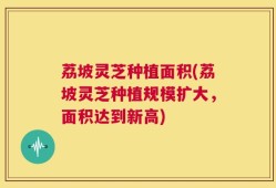 荔坡灵芝种植面积(荔坡灵芝种植规模扩大，面积达到新高)