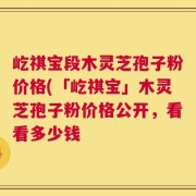 屹祺宝段木灵芝孢子粉价格(「屹祺宝」木灵芝孢子粉价格公开，看看多少钱