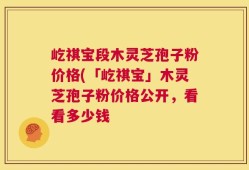 屹祺宝段木灵芝孢子粉价格(「屹祺宝」木灵芝孢子粉价格公开，看看多少钱