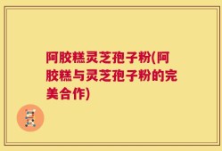 阿胶糕灵芝孢子粉(阿胶糕与灵芝孢子粉的完美合作)
