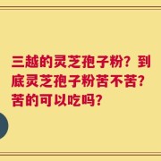三越的灵芝孢子粉？到底灵芝孢子粉苦不苦？苦的可以吃吗？