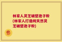林家人灵芝破壁孢子粉(林家人打造纯天然灵芝破壁孢子粉)