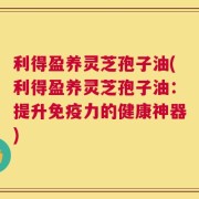 利得盈养灵芝孢子油(利得盈养灵芝孢子油：提升免疫力的健康神器)