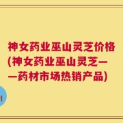 神女药业巫山灵芝价格(神女药业巫山灵芝——药材市场热销产品)