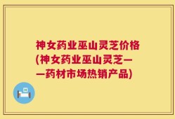 神女药业巫山灵芝价格(神女药业巫山灵芝——药材市场热销产品)