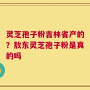 灵芝孢子粉吉林省产的？敖东灵芝孢子粉是真的吗