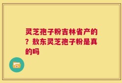 灵芝孢子粉吉林省产的？敖东灵芝孢子粉是真的吗