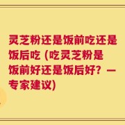 灵芝粉还是饭前吃还是饭后吃 (吃灵芝粉是饭前好还是饭后好？—专家建议)