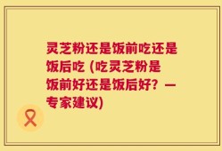 灵芝粉还是饭前吃还是饭后吃 (吃灵芝粉是饭前好还是饭后好？—专家建议)