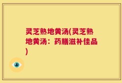 灵芝熟地黄汤(灵芝熟地黄汤：药膳滋补佳品)