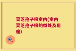 灵芝孢子粉室内(室内灵芝孢子粉的益处及用途)