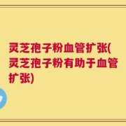 灵芝孢子粉血管扩张(灵芝孢子粉有助于血管扩张)