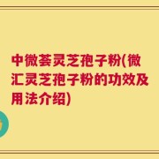 中微荟灵芝孢子粉(微汇灵芝孢子粉的功效及用法介绍)