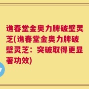 谯春堂金奥力牌破壁灵芝(谯春堂金奥力牌破壁灵芝：突破取得更显著功效)