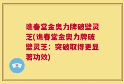 谯春堂金奥力牌破壁灵芝(谯春堂金奥力牌破壁灵芝：突破取得更显著功效)