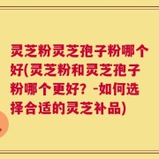 灵芝粉灵芝孢子粉哪个好(灵芝粉和灵芝孢子粉哪个更好？-如何选择合适的灵芝补品)