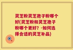 灵芝粉灵芝孢子粉哪个好(灵芝粉和灵芝孢子粉哪个更好？-如何选择合适的灵芝补品)