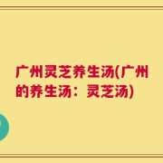 广州灵芝养生汤(广州的养生汤：灵芝汤)