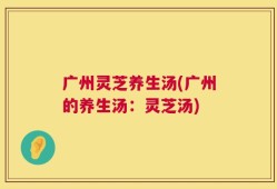 广州灵芝养生汤(广州的养生汤：灵芝汤)