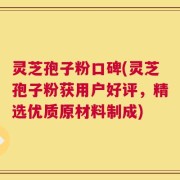 灵芝孢子粉口碑(灵芝孢子粉获用户好评，精选优质原材料制成)