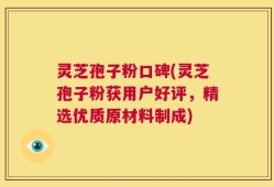 灵芝孢子粉口碑(灵芝孢子粉获用户好评，精选优质原材料制成)