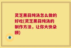 灵芝黑蒜炖汤怎么做的好吃(灵芝黑蒜炖汤的制作方法，让你大快朵颐)