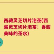 西藏灵芝切片泡茶(西藏灵芝切片泡茶：香甜美味的茶水)