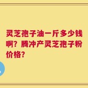 灵芝孢子油一斤多少钱啊？腾冲产灵芝孢子粉价格？